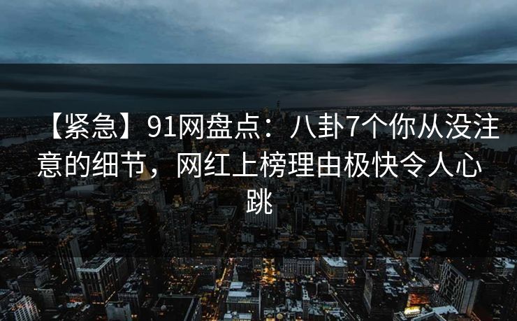 【紧急】91网盘点：八卦7个你从没注意的细节，网红上榜理由极快令人心跳