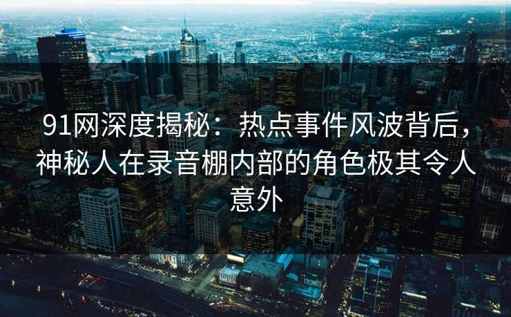 91网深度揭秘：热点事件风波背后，神秘人在录音棚内部的角色极其令人意外