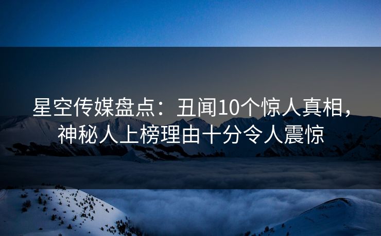 星空传媒盘点：丑闻10个惊人真相，神秘人上榜理由十分令人震惊