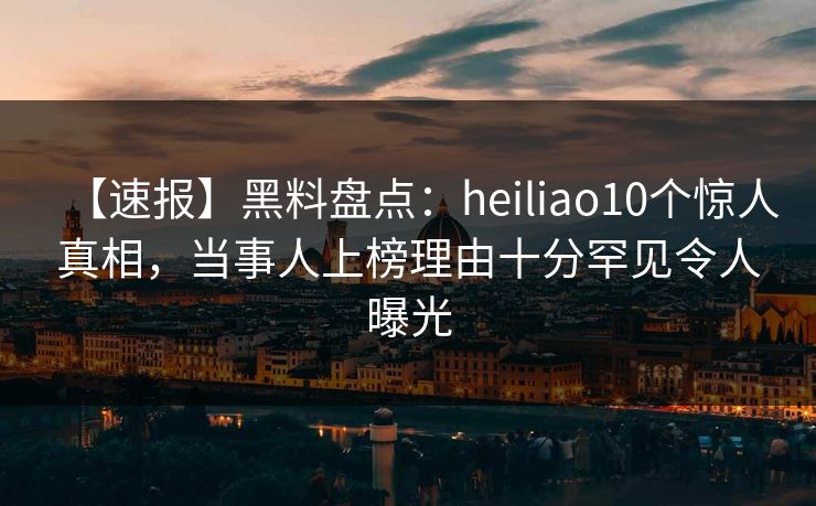 【速报】黑料盘点：heiliao10个惊人真相，当事人上榜理由十分罕见令人曝光