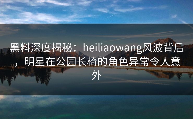 黑料深度揭秘：heiliaowang风波背后，明星在公园长椅的角色异常令人意外