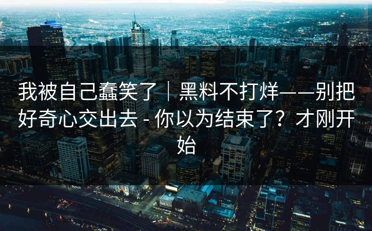 我被自己蠢笑了｜黑料不打烊——别把好奇心交出去 - 你以为结束了？才刚开始