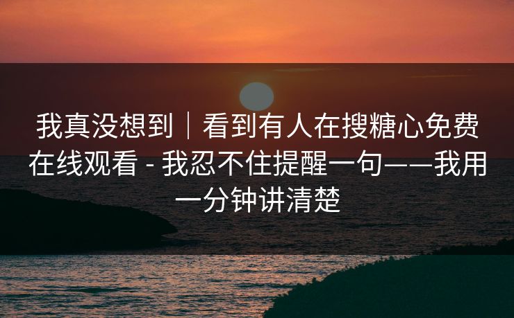 我真没想到｜看到有人在搜糖心免费在线观看 - 我忍不住提醒一句——我用一分钟讲清楚