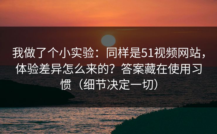 我做了个小实验:同样是51视频网站,体验差异怎么来的?答案藏在使用习惯(细节决定一切) 我做了个小实验:同样是51视频网站,体验差异怎么来的?答案藏在使用习惯(细节决定一切)