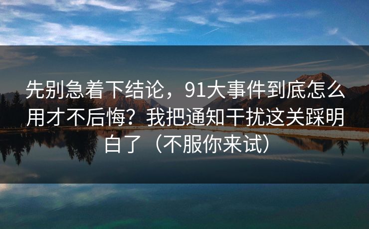 先别急着下结论,91大事件到底怎么用才不后悔?我把通知干扰这关踩明白了(不服你来试) 先别急着下结论,91大事件到底怎么用才不后悔?我把通知干扰这关踩明白了(不服你来试)