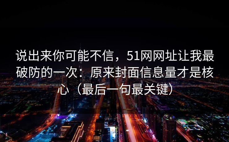说出来你可能不信，51网网址让我最破防的一次：原来封面信息量才是核心（最后一句最关键）