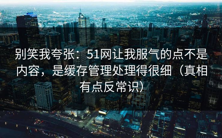 别笑我夸张：51网让我服气的点不是内容，是缓存管理处理得很细（真相有点反常识）