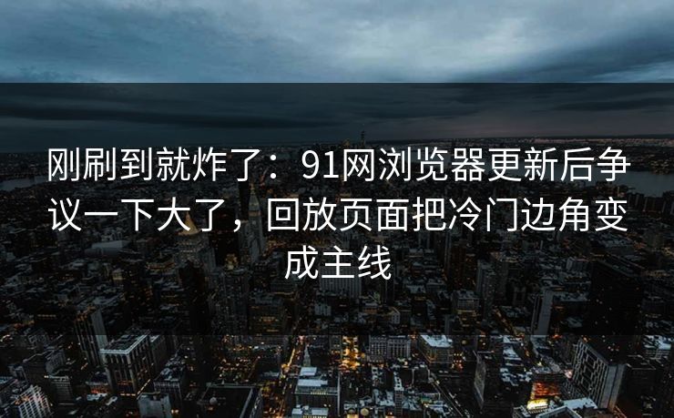 刚刷到就炸了:91网浏览器更新后争议一下大了,回放页面把冷门边角变成主线 刚刷到就炸了:91网浏览器更新后争议一下大了,回放页面把冷门边角变成主线
