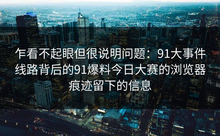 乍看不起眼但很说明问题：91大事件线路背后的91爆料今日大赛的浏览器痕迹留下的信息